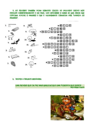 5. As árvores também ficam doentes! Coloca as palavras certas nos
espaços correspondentes e no final vais descobrir o nome de uma praga que
costuma atacar o pinheiro e que é vulgarmente conhecida por “lagarta do
pinheiro”.




  6. Decifra a seguinte mensagem:


     UMA ÁRVORE QUE CAI FAZ MAIS BARULHO QUE UMA FLORESTA QUE CRESCE
                                                           PROVÉRBIO CHINÊS
 
