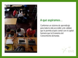 A qué aspiramos…
Conformar un sistema de aprendizaje
para toda la vida accesible y de calidad,
que le permita al país contar con el capital
humano que la Economía del
Conocimiento demanda.
 