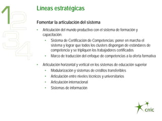 Líneas estratégicas

Fomentar la articulación del sistema
•   Articulación del mundo productivo con el sistema de formación y
    capacitación:
     • Sistema de Certificación de Competencias: poner en marcha el
          sistema y lograr que todos los clusters dispongan de estándares de
          competencia y se tripliquen los trabajadores certificados
     • Marco de traducción del enfoque de competencias a la oferta formativa

•   Articulación horizontal y vertical en los sistemas de educación superior
     • Modularización y sistemas de créditos transferibles
     • Articulación entre niveles técnicos y universitarios
     • Articulación internacional
     • Sistemas de información
 