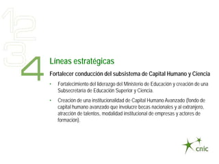 Líneas estratégicas
Fortalecer conducción del subsistema de Capital Humano y Ciencia
•   Fortalecimiento del liderazgo del Ministerio de Educación y creación de una
    Subsecretaría de Educación Superior y Ciencia.
•   Creación de una institucionalidad de Capital Humano Avanzado (fondo de
    capital humano avanzado que involucre becas nacionales y al extranjero,
    atracción de talentos, modalidad institucional de empresas y actores de
    formación).
 