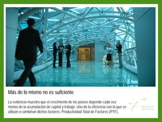 Más de lo mismo no es suficiente
La evidencia muestra que el crecimiento de los países depende cada vez
menos de la acumulación de capital y trabajo, sino de la eficiencia con la que se
utilizan o combinan dichos factores: Productividad Total de Factores (PTF).
 
