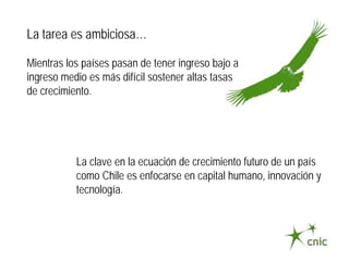 La tarea es ambiciosa…

Mientras los países pasan de tener ingreso bajo a
ingreso medio es más difícil sostener altas tasas
de crecimiento.




           La clave en la ecuación de crecimiento futuro de un país
           como Chile es enfocarse en capital humano, innovación y
           tecnología.
 