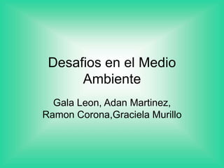 Desafios en el Medio
Ambiente
Gala Leon, Adan Martinez,
Ramon Corona,Graciela Murillo
 