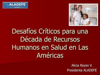 Desafíos Críticos para una Década de Recursos Humanos en Salud en Las Américas Alicia Reyes V. Presidenta ALADEFE 