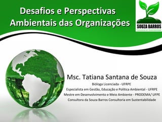 Desafios e Perspectivas
Ambientais das Organizações




             Msc. Tatiana Santana de Souza
                              Bióloga Licenciada - UFRPE
             Especialista em Gestão, Educação e Política Ambiental - UFRPE
            Mestre em Desenvolvimento e Meio Ambiente - PRODEMA/ UFPE
              Consultora da Souza Barros Consultoria em Sustentabilidade
 
