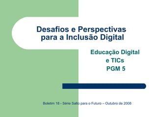 Desafios e Perspectivas  para a Inclusão Digital Educação Digital  e TICs  PGM 5 Boletim 18 - Série Salto para o Futuro – Outubro de 2008 