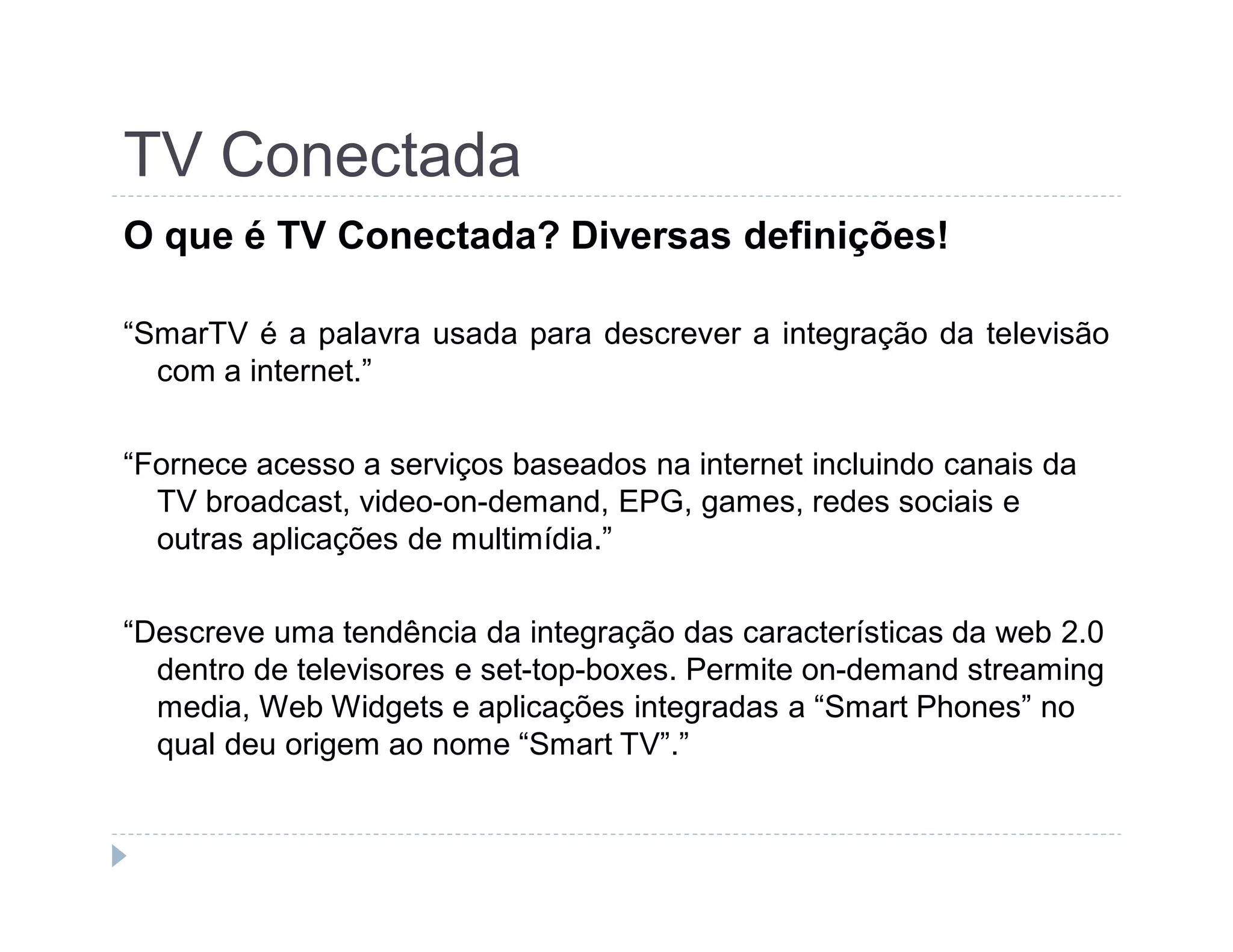 TV Conectada 
O que é TV Conectada? Diversas definições! 
“SmarTV é a palavra usada para descrever a integração da televisão 
com a internet.” 
“Fornece acesso a serviços baseados na internet incluindo canais da 
TV broadcast, video-on-demand, EPG, games, redes sociais e 
outras aplicações de multimídia.” 
“Descreve uma tendência da integração das características da web 2.0 
dentro de televisores e set-top-boxes. Permite on-demand streaming 
media, Web Widgets e aplicações integradas a “Smart Phones” no 
qual deu origem ao nome “Smart TV”.” 
 