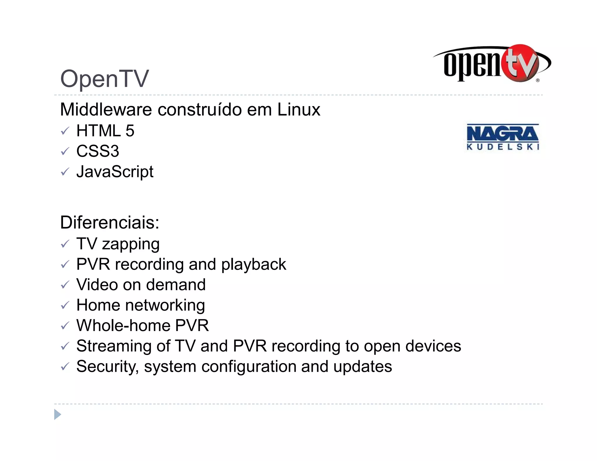 OpenTV 
Middleware construído em Linux 
 HTML 5 
 CSS3 
 JavaScript 
Diferenciais: 
 TV zapping 
 PVR recording and playback 
 Video on demand 
 Home networking 
 Whole-home PVR 
 Streaming of TV and PVR recording to open devices 
 Security, system configuration and updates 
 