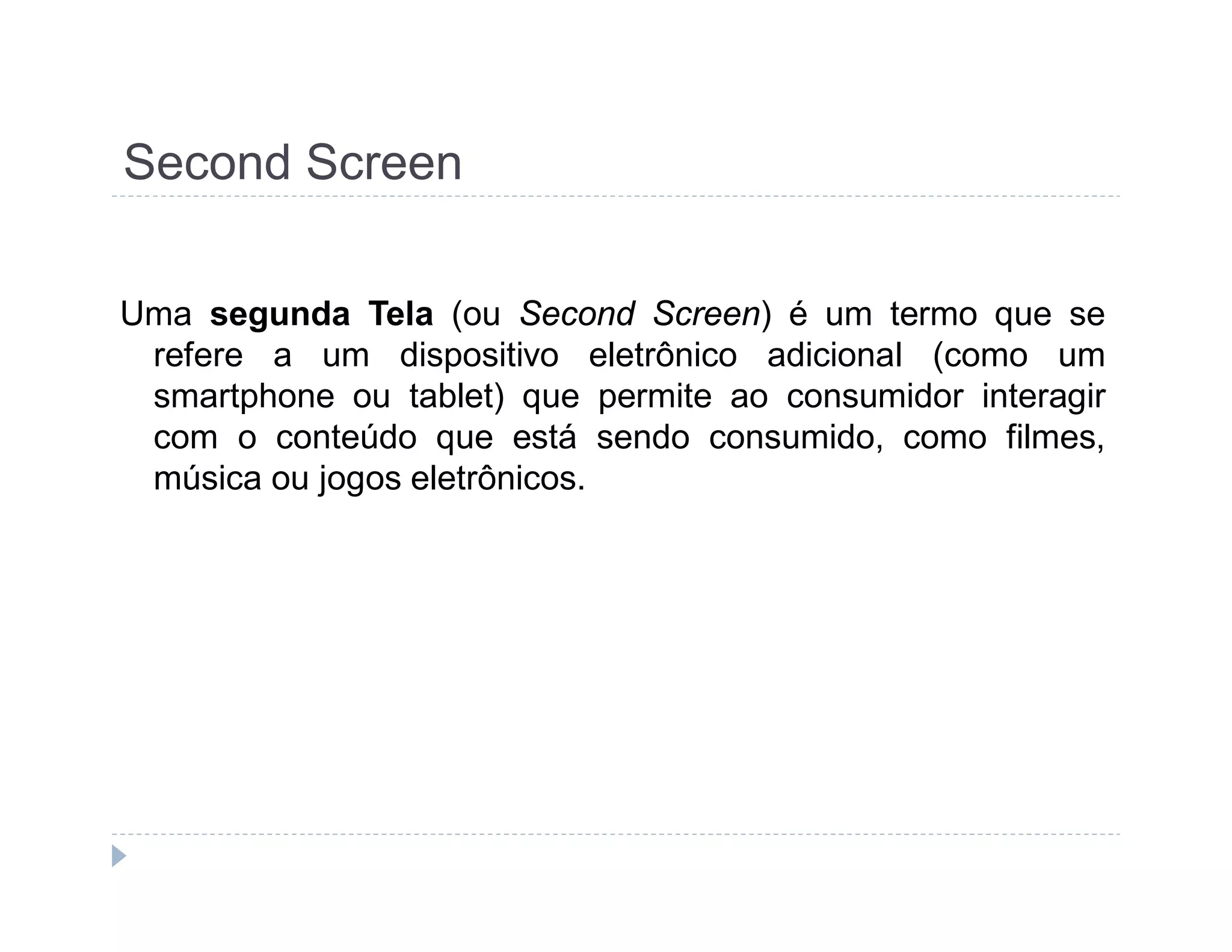 Second Screen 
Uma segunda Tela (ou Second Screen) é um termo que se 
refere a um dispositivo eletrônico adicional (como um 
smartphone ou tablet) que permite ao consumidor interagir 
com o conteúdo que está sendo consumido, como filmes, 
música ou jogos eletrônicos. 
 