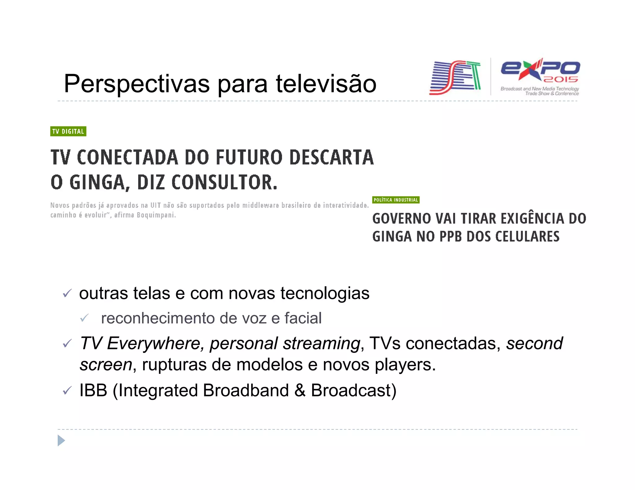 Perspectivas para televisão 
 outras telas e com novas tecnologias 
 reconhecimento de voz e facial 
 TV Everywhere, personal streaming, TVs conectadas, second 
screen, rupturas de modelos e novos players. 
 IBB (Integrated Broadband & Broadcast) 
 