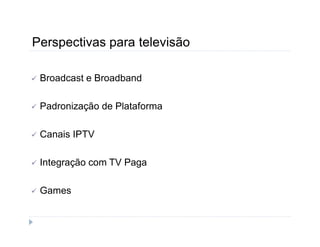 Perspectivas para televisão 
 Broadcast e Broadband 
 Padronização de Plataforma 
 Canais IPTV 
 Integração com TV Paga 
 Games 
 