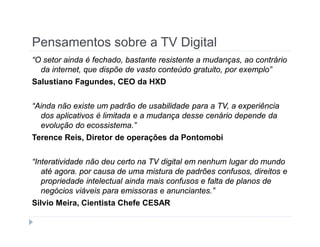 Pensamentos sobre a TV Digital 
“O setor ainda é fechado, bastante resistente a mudanças, ao contrário 
da internet, que dispõe de vasto conteúdo gratuito, por exemplo” 
Salustiano Fagundes, CEO da HXD 
“Ainda não existe um padrão de usabilidade para a TV, a experiência 
dos aplicativos é limitada e a mudança desse cenário depende da 
evolução do ecossistema.” 
Terence Reis, Diretor de operações da Pontomobi 
“Interatividade não deu certo na TV digital em nenhum lugar do mundo 
até agora. por causa de uma mistura de padrões confusos, direitos e 
propriedade intelectual ainda mais confusos e falta de planos de 
negócios viáveis para emissoras e anunciantes.” 
Silvio Meira, Cientista Chefe CESAR 
 