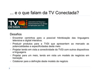 ... e o que falam da TV Conectada? 
Desafios 
 Encontrar caminhos para a possível hibridização das linguagens 
televisiva e digital interativa; 
 Produzir produtos para a TVDi que apresentem ao mercado as 
potencialidades e especificidades deste meio 
 Projetar tendo em vista a conectividade da TVDi com outros dispositivos 
e linguagens 
 Projetar para um meio, tendo em vista um modelo de negócios em 
transição 
 Colaborar para a definição deste modelo de negócio 
 