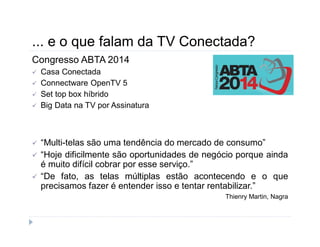 ... e o que falam da TV Conectada? 
Congresso ABTA 2014 
 Casa Conectada 
 Connectware OpenTV 5 
 Set top box híbrido 
 Big Data na TV por Assinatura 
 “Multi-telas são uma tendência do mercado de consumo” 
 “Hoje dificilmente são oportunidades de negócio porque ainda 
é muito difícil cobrar por esse serviço.” 
 “De fato, as telas múltiplas estão acontecendo e o que 
precisamos fazer é entender isso e tentar rentabilizar.” 
Thienry Martin, Nagra 
 