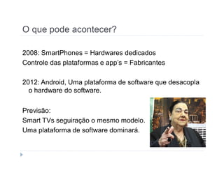 O que pode acontecer? 
2008: SmartPhones = Hardwares dedicados 
Controle das plataformas e app’s = Fabricantes 
2012: Android, Uma plataforma de software que desacopla 
o hardware do software. 
Previsão: 
Smart TVs seguiração o mesmo modelo. 
Uma plataforma de software dominará. 
 
