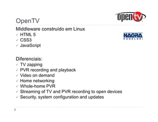 OpenTV 
Middleware construído em Linux 
 HTML 5 
 CSS3 
 JavaScript 
Diferenciais: 
 TV zapping 
 PVR recording and playback 
 Video on demand 
 Home networking 
 Whole-home PVR 
 Streaming of TV and PVR recording to open devices 
 Security, system configuration and updates 
 