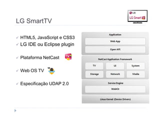 LG SmartTV 
 HTML5, JavaScript e CSS3 
 LG IDE ou Eclipse plugin 
 Plataforma NetCast 
 Web OS TV 
 Especificação UDAP 2.0 
 