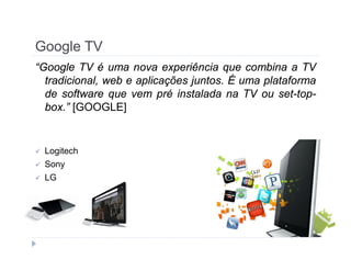 Google TV 
“Google TV é uma nova experiência que combina a TV 
tradicional, web e aplicações juntos. É uma plataforma 
de software que vem pré instalada na TV ou set-top-box.” 
[GOOGLE] 
 Logitech 
 Sony 
 LG 
 