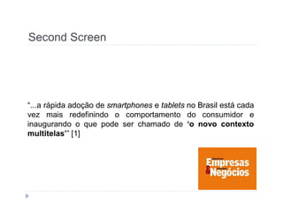 Second Screen 
“...a rápida adoção de smartphones e tablets no Brasil está cada 
vez mais redefinindo o comportamento do consumidor e 
inaugurando o que pode ser chamado de ‘o novo contexto 
multitelas’” [1] 
 
