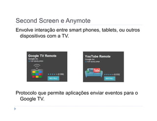 Second Screen e Anymote 
Envolve interação entre smart phones, tablets, ou outros 
dispositivos com a TV. 
Protocolo que permite aplicações enviar eventos para o 
Google TV. 
 