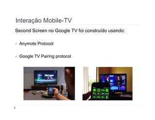 Interação Mobile-TV 
Second Screen no Google TV foi construído usando: 
 Anymote Protocol 
 Google TV Pairing protocol 
 