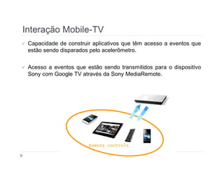 Interação Mobile-TV 
 Capacidade de construir aplicativos que têm acesso a eventos que 
estão sendo disparados pelo acelerômetro. 
 Acesso a eventos que estão sendo transmitidos para o dispositivo 
Sony com Google TV através da Sony MediaRemote. 
 