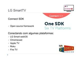LG SmartTV 
Connect SDK 
 Open source framework 
Conectando com algumas plataformas: 
 LG Smart webOS 
 Chromecast 
 Apple TV 
 Roku 
 Fire TV 
 