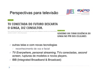 Perspectivas para televisão 
 outras telas e com novas tecnologias 
 reconhecimento de voz e facial 
 TV Everywhere, personal streaming, TVs conectadas, second 
screen, rupturas de modelos e novos players. 
 IBB (Integrated Broadband & Broadcast) 
 