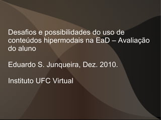Desafios e possibilidades do uso de
conteúdos hipermodais na EaD – Avaliação
do aluno

Eduardo S. Junqueira, Dez. 2010.

Instituto UFC Virtual
 