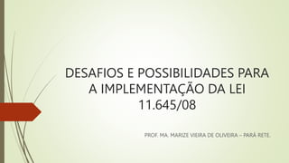 DESAFIOS E POSSIBILIDADES PARA
A IMPLEMENTAÇÃO DA LEI
11.645/08
PROF. MA. MARIZE VIEIRA DE OLIVEIRA – PARÁ RETE.
 