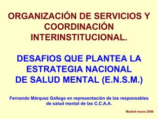 ORGANIZACIÓN DE SERVICIOS Y
      COORDINACIÓN
   INTERINSTITUCIONAL.

  DESAFIOS QUE PLANTEA LA
    ESTRATEGIA NACIONAL
  DE SALUD MENTAL (E.N.S.M.)
Fernando Márquez Gallego en representación de los responsables
               de salud mental de las C.C.A.A.
                                                   Madrid marzo 2006
 