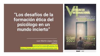 “Los desafíos de la
formación ética del
psicólogo en un
mundo incierto”
Juan Martín López-Calva
UPAEP
juanmartin.lopez@upaep.mx
https://www.educacionpersonalizante.com
 