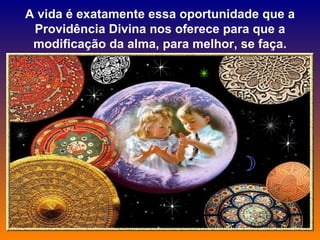 A vida é exatamente essa oportunidade que a Providência Divina nos oferece para que a modificação da alma, para melhor, se faça. 