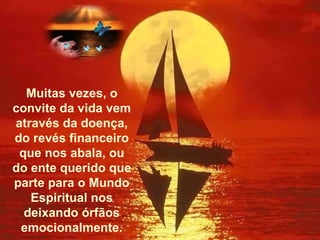 Muitas vezes, o convite da vida vem através da doença, do revés financeiro que nos abala, ou do ente querido que parte para o Mundo Espiritual nos deixando órfãos emocionalmente. 