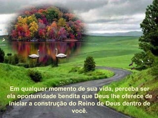 Em qualquer momento de sua vida, perceba ser ela oportunidade bendita que Deus lhe oferece de iniciar a construção do Reino de Deus dentro de você.   