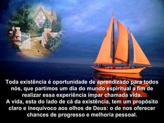 Toda existência é oportunidade de aprendizado para todos nós, que partimos um dia do mundo espiritual a fim de realizar essa experiência ímpar chamada vida. A vida, esta do lado de cá da existência, tem um propósito claro e inequívoco aos olhos de Deus: o de nos oferecer chances de progresso e melhoria pessoal. 