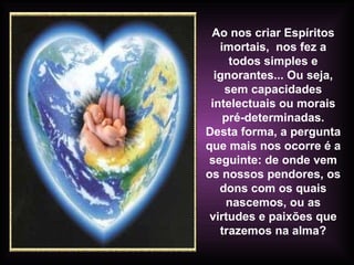 Ao nos criar Espíritos imortais,  nos fez a todos simples e ignorantes... Ou seja, sem capacidades intelectuais ou morais pré-determinadas. Desta forma, a pergunta que mais nos ocorre é a seguinte: de onde vem os nossos pendores, os dons com os quais nascemos, ou as virtudes e paixões que trazemos na alma? 