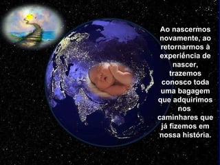 Ao nascermos novamente, ao retornarmos à experiência de nascer, trazemos conosco toda uma bagagem que adquirimos nos  caminhares que já fizemos em nossa história. 