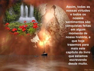 Assim, todas as nossas virtudes e todos os nossos sentimentos são conquistas feitas em algum momento de nossa história, e que hoje trazemos para mais este capítulo do livro que estamos escrevendo desde muito. 