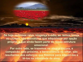 Se hoje sentimos raiva, vingança e ódio, se  temos inveja ou ciúmes, são desvalores que adquirimos por opção própria, e que ainda fazem parte de nossa estrutura emocional. Por outro lado, se trazemos na alma a doçura, a compaixão pelo próximo, a benevolência no olhar, são resultantes dos esforços que fizemos para adquiri-los e tê-los na intimidade da alma. 