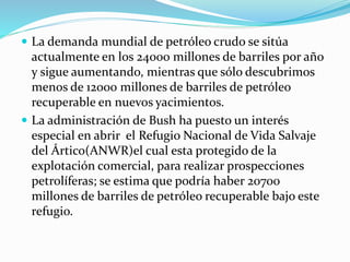  La demanda mundial de petróleo crudo se sitúa
actualmente en los 24000 millones de barriles por año
y sigue aumentando, mientras que sólo descubrimos
menos de 12000 millones de barriles de petróleo
recuperable en nuevos yacimientos.
 La administración de Bush ha puesto un interés
especial en abrir el Refugio Nacional de Vida Salvaje
del Ártico(ANWR)el cual esta protegido de la
explotación comercial, para realizar prospecciones
petrolíferas; se estima que podría haber 20700
millones de barriles de petróleo recuperable bajo este
refugio.
 