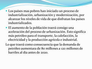  Los países mas pobres han iniciado un proceso de
industrialización, urbanización y modernización, por
alcanzar los niveles de vida de que disfrutan los países
industrializados.
 El aumento de la población traerá consigo una
aceleración del proceso de urbanización. Esto significa
más petróleo para el transporte, la calefacción, la
electricidad y la producción agrícola e industrial.
Lo que traerá como consecuencia que la demanda de
petróleo aumentara de 80 millones a 120 millones de
barriles al día antes de 2020.
 
