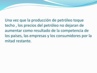 Una vez que la producción de petróleo toque
techo , los precios del petróleo no dejaran de
aumentar como resultado de la competencia de
los países, las empresas y los consumidores por la
mitad restante.
 