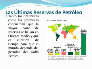 Las Últimas Reservas de Petróleo
 Tanto los optimistas
como los pesimistas
concuerdan que la
mayor parte de
reservas se hallan en
Oriente Medio y que
es cuestión de
tiempo para que el
mundo dependa del
petróleo del Golfo
Pérsico.
 