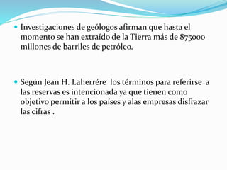  Investigaciones de geólogos afirman que hasta el
momento se han extraído de la Tierra más de 875000
millones de barriles de petróleo.
 Según Jean H. Laherrére los términos para referirse a
las reservas es intencionada ya que tienen como
objetivo permitir a los países y alas empresas disfrazar
las cifras .
 
