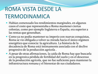 ROMA VISTA DESDE LA
TERMODINAMICA
 Habían comenzado los rendimientos marginales, en algunos
casos el coste que representaba a Roma mantener ciertas
colonias, como por ejemplo Inglaterra o España, era superior a
las rentas que generaban.
 Como ya no podía mantener su imperio con nuevas conquistas,
Roma se vio obligada a volver su mirada hacia el único régimen
energético que conocía: la agricultura. La historia de la
decadencia de Roma está íntimamente asociada con el declive
progresivo de la producción agrícola .
 A pesar de otras afirmaciones, la caída de Roma hay que buscarla
en la progresiva pérdida de fertilidad del suelo y en el descenso
de la producción agrícola, que no fue suficiente para mantener la
infraestructura romana y el bienestar de sus ciudadanos.
 