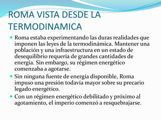 ROMA VISTA DESDE LA
TERMODINAMICA
 Roma estaba experimentando las duras realidades que
imponen las leyes de la termodinámica. Mantener una
población y una infraestructura en un estado de
desequilibrio requería de grandes cantidades de
energía. Sin embargo, su régimen energético
comenzaba a agotarse.
 Sin ninguna fuente de energía disponible, Roma
impuso una presión todavía mayor sobre su precario
legado energético.
 Con un régimen energético debilitado y próximo al
agotamiento, el imperio comenzó a resquebrajarse.
 