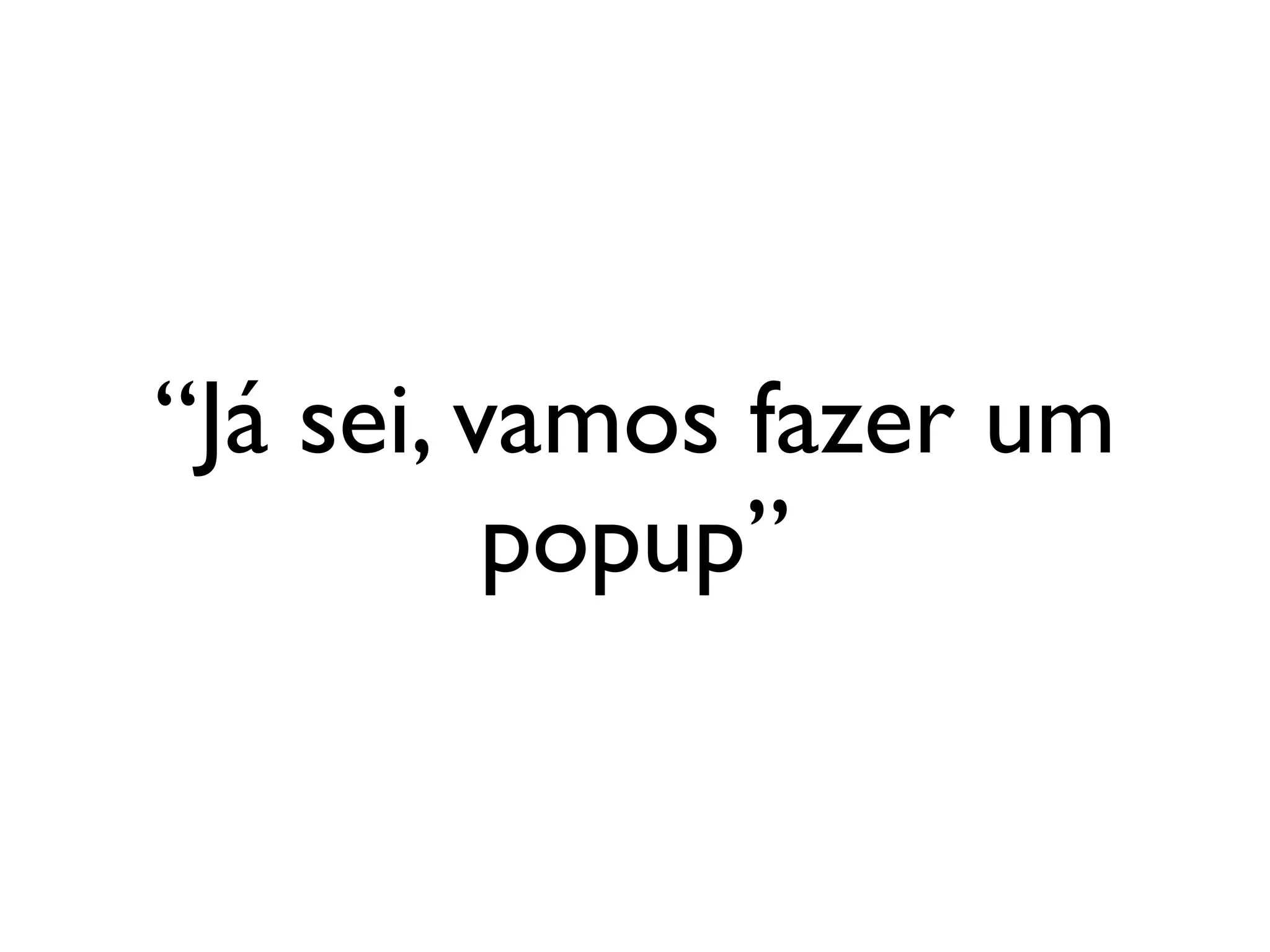 “Já sei, vamos fazer um
          popup”
 