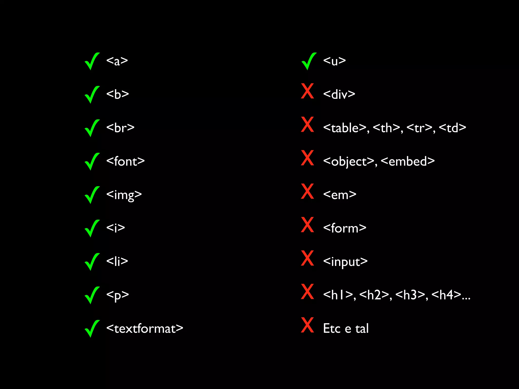 ✓ <a>            ✓ <u>
✓ <b>            x <div>
✓ <br>           x <table>, <th>, <tr>, <td>
✓ <font>         x <object>, <embed>
✓ <img>          x <em>
✓ <i>            x <form>
✓ <li>           x <input>
✓ <p>            x <h1>, <h2>, <h3>, <h4>...
✓ <textformat>   x Etc e tal
 