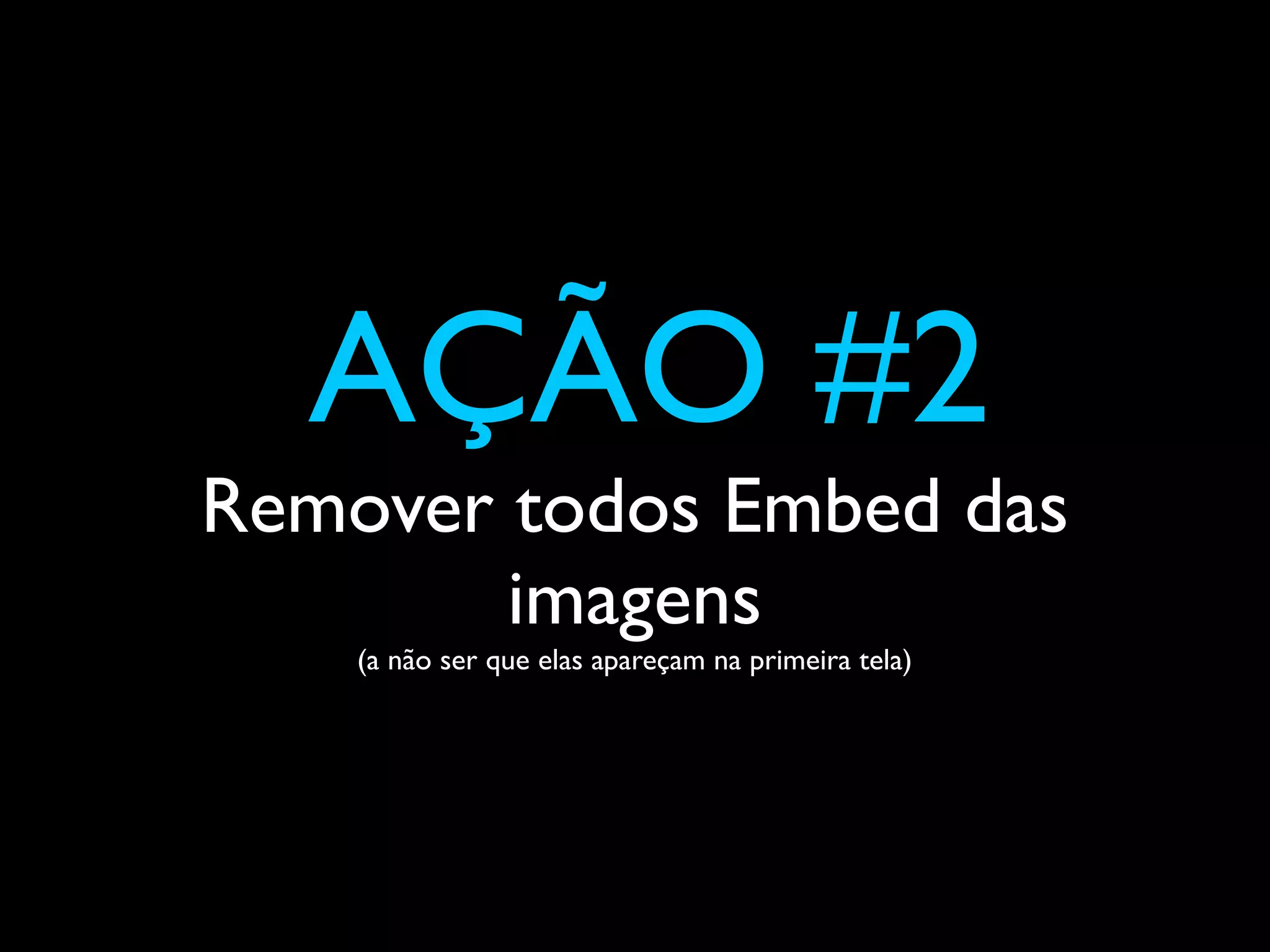 AÇÃO #2
Remover todos Embed das
        imagens
    (a não ser que elas apareçam na primeira tela)
 